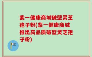 紫一健康商城破壁灵芝孢子粉(紫一健康商城推出高品质破壁灵芝孢子粉)