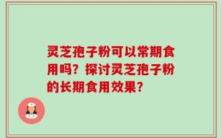 灵芝孢子粉可以常期食用吗？探讨灵芝孢子粉的长期食用效果？