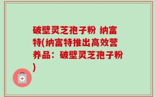破壁灵芝孢子粉 纳富特(纳富特推出高效营养品：破壁灵芝孢子粉)