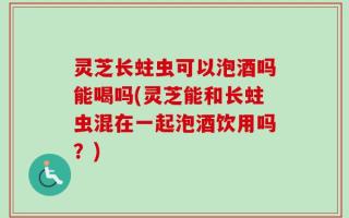 灵芝长蛀虫可以泡酒吗能喝吗(灵芝能和长蛀虫混在一起泡酒饮用吗？)