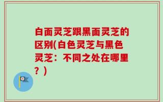 白面灵芝跟黑面灵芝的区别(白色灵芝与黑色灵芝：不同之处在哪里？)