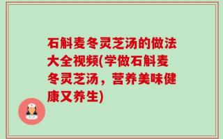 石斛麦冬灵芝汤的做法大全视频(学做石斛麦冬灵芝汤，营养美味健康又养生)