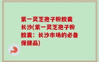 紫一灵芝孢子粉胶囊 长沙(紫一灵芝孢子粉胶囊：长沙市场的必备保健品)