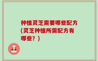 种植灵芝需要哪些配方(灵芝种植所需配方有哪些？)