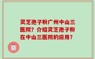 灵芝孢子粉广州中山三医院？介绍灵芝孢子粉在中山三医院的应用？