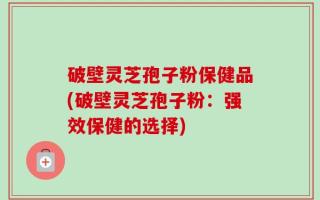 破壁灵芝孢子粉保健品(破壁灵芝孢子粉：强效保健的选择)