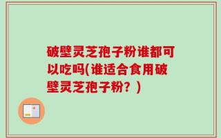 破壁灵芝孢子粉谁都可以吃吗(谁适合食用破壁灵芝孢子粉？)