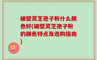 破壁灵芝孢子粉什么颜色好(破壁灵芝孢子粉的颜色特点及选购指南)