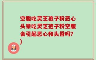 空腹吃灵芝孢子粉恶心头晕吃灵芝孢子粉空腹会引起恶心和头昏吗？)