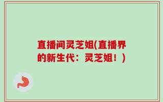 直播间灵芝姐(直播界的新生代：灵芝姐！)