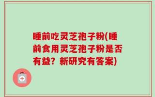睡前吃灵芝孢子粉(睡前食用灵芝孢子粉是否有益？新研究有答案)