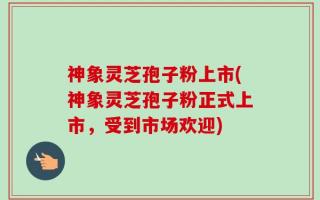 神象灵芝孢子粉上市(神象灵芝孢子粉正式上市，受到市场欢迎)