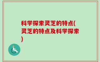 科学探索灵芝的特点(灵芝的特点及科学探索)