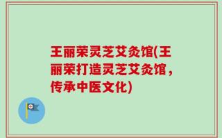 王丽荣灵芝艾灸馆(王丽荣打造灵芝艾灸馆，传承中医文化)