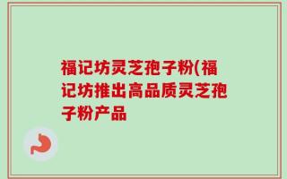 福记坊灵芝孢子粉(福记坊推出高品质灵芝孢子粉产品