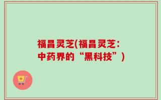福昌灵芝(福昌灵芝：中药界的“黑科技”)