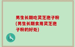 男生长期吃灵芝孢子粉(男生长期食用灵芝孢子粉的好处)