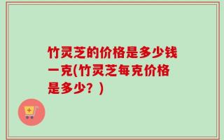 竹灵芝的价格是多少钱一克(竹灵芝每克价格是多少？)
