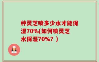 种灵芝喷多少水才能保湿70%(如何喷灵芝水保湿70%？)