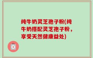 纯牛奶灵芝孢子粉(纯牛奶搭配灵芝孢子粉，享受天然健康益处)
