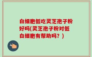 白细胞低吃灵芝孢子粉好吗(灵芝孢子粉对低白细胞有帮助吗？)