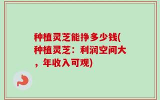 种植灵芝能挣多少钱(种植灵芝：利润空间大，年收入可观)