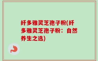 纤多雅灵芝孢子粉(纤多雅灵芝孢子粉：自然养生之选)