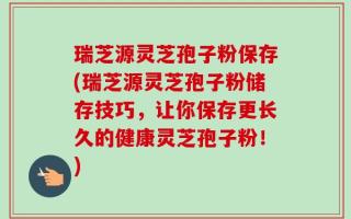 瑞芝源灵芝孢子粉保存(瑞芝源灵芝孢子粉储存技巧，让你保存更长久的健康灵芝孢子粉！)