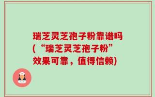 瑞芝灵芝孢子粉靠谱吗(“瑞芝灵芝孢子粉”效果可靠，值得信赖)