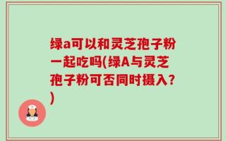 绿a可以和灵芝孢子粉一起吃吗(绿A与灵芝孢子粉可否同时摄入？)