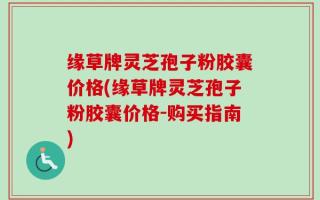缘草牌灵芝孢子粉胶囊价格(缘草牌灵芝孢子粉胶囊价格-购买指南)