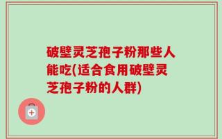 破壁灵芝孢子粉那些人能吃(适合食用破壁灵芝孢子粉的人群)