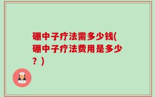 硼中子疗法需多少钱(硼中子疗法费用是多少？)