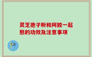灵芝孢子粉和阿胶一起熬的功效及注意事项
