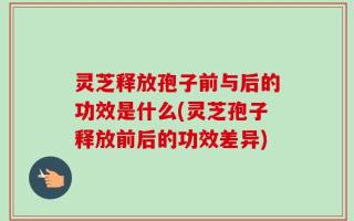 灵芝释放孢子前与后的功效是什么(灵芝孢子释放前后的功效差异)