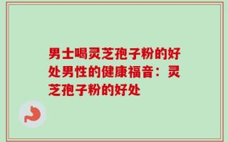 男士喝灵芝孢子粉的好处男性的健康福音：灵芝孢子粉的好处