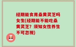 经期能食用桑黄灵芝吗女生(经期能不能吃桑黄灵芝？须知女性养生不可忽视)