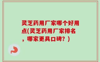 灵芝药用厂家哪个好用点(灵芝药用厂家排名，哪家更具口碑？)