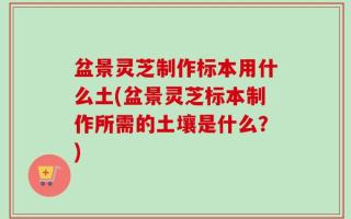 盆景灵芝制作标本用什么土(盆景灵芝标本制作所需的土壤是什么？)