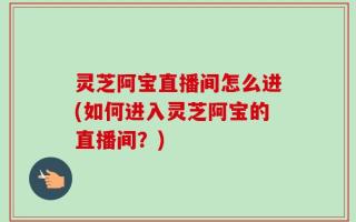 灵芝阿宝直播间怎么进(如何进入灵芝阿宝的直播间？)