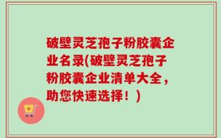 破壁灵芝孢子粉胶囊企业名录(破壁灵芝孢子粉胶囊企业清单大全，助您快速选择！)