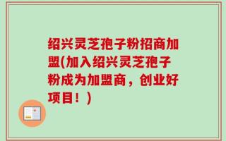绍兴灵芝孢子粉招商加盟(加入绍兴灵芝孢子粉成为加盟商，创业好项目！)