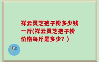 祥云灵芝孢子粉多少钱一斤(祥云灵芝孢子粉价格每斤是多少？)