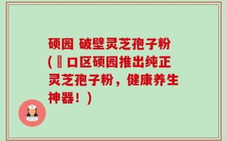 硕园 破壁灵芝孢子粉(硚口区硕园推出纯正灵芝孢子粉，健康养生神器！)