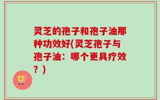 灵芝的孢子和孢子油那种功效好(灵芝孢子与孢子油：哪个更具疗效？)
