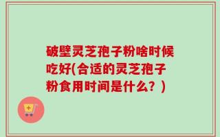 破壁灵芝孢子粉啥时候吃好(合适的灵芝孢子粉食用时间是什么？)
