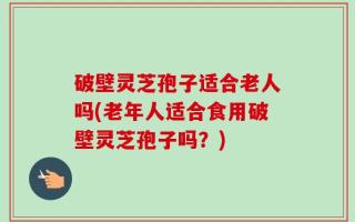 破壁灵芝孢子适合老人吗(老年人适合食用破壁灵芝孢子吗？)