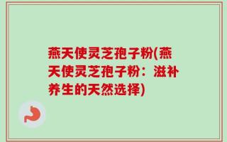 燕天使灵芝孢子粉(燕天使灵芝孢子粉：滋补养生的天然选择)
