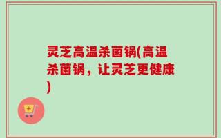 灵芝高温杀菌锅(高温杀菌锅，让灵芝更健康)