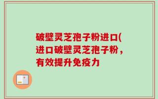 破壁灵芝孢子粉进口(进口破壁灵芝孢子粉，有效提升免疫力